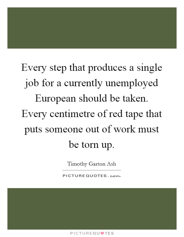 Every step that produces a single job for a currently unemployed European should be taken. Every centimetre of red tape that puts someone out of work must be torn up Picture Quote #1