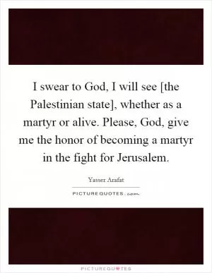 I swear to God, I will see [the Palestinian state], whether as a martyr or alive. Please, God, give me the honor of becoming a martyr in the fight for Jerusalem Picture Quote #1