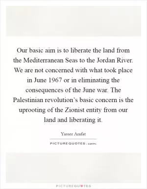 Our basic aim is to liberate the land from the Mediterranean Seas to the Jordan River. We are not concerned with what took place in June 1967 or in eliminating the consequences of the June war. The Palestinian revolution’s basic concern is the uprooting of the Zionist entity from our land and liberating it Picture Quote #1
