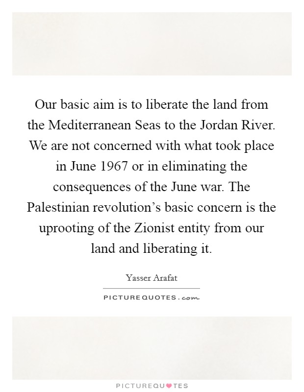 Our basic aim is to liberate the land from the Mediterranean Seas to the Jordan River. We are not concerned with what took place in June 1967 or in eliminating the consequences of the June war. The Palestinian revolution's basic concern is the uprooting of the Zionist entity from our land and liberating it Picture Quote #1