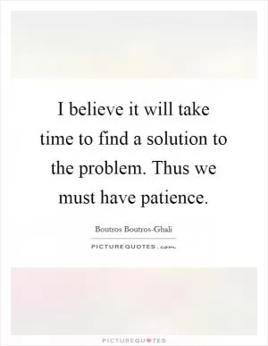 I believe it will take time to find a solution to the problem. Thus we must have patience Picture Quote #1