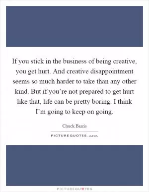 If you stick in the business of being creative, you get hurt. And creative disappointment seems so much harder to take than any other kind. But if you’re not prepared to get hurt like that, life can be pretty boring. I think I’m going to keep on going Picture Quote #1