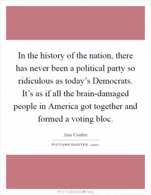 In the history of the nation, there has never been a political party so ridiculous as today’s Democrats. It’s as if all the brain-damaged people in America got together and formed a voting bloc Picture Quote #1