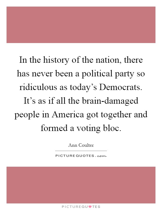 In the history of the nation, there has never been a political party so ridiculous as today's Democrats. It's as if all the brain-damaged people in America got together and formed a voting bloc Picture Quote #1