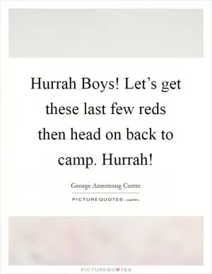 Hurrah Boys! Let’s get these last few reds then head on back to camp. Hurrah! Picture Quote #1