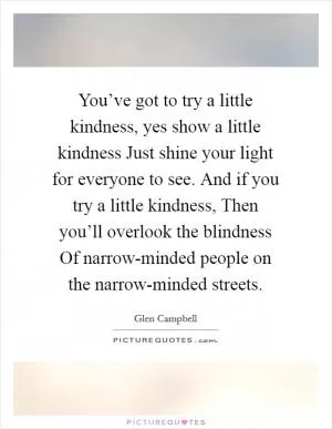 You’ve got to try a little kindness, yes show a little kindness Just shine your light for everyone to see. And if you try a little kindness, Then you’ll overlook the blindness Of narrow-minded people on the narrow-minded streets Picture Quote #1