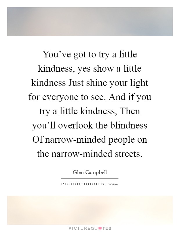 You've got to try a little kindness, yes show a little kindness Just shine your light for everyone to see. And if you try a little kindness, Then you'll overlook the blindness Of narrow-minded people on the narrow-minded streets Picture Quote #1