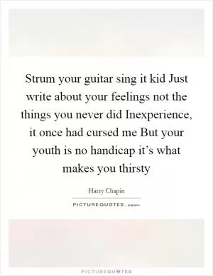 Strum your guitar sing it kid Just write about your feelings not the things you never did Inexperience, it once had cursed me But your youth is no handicap it’s what makes you thirsty Picture Quote #1
