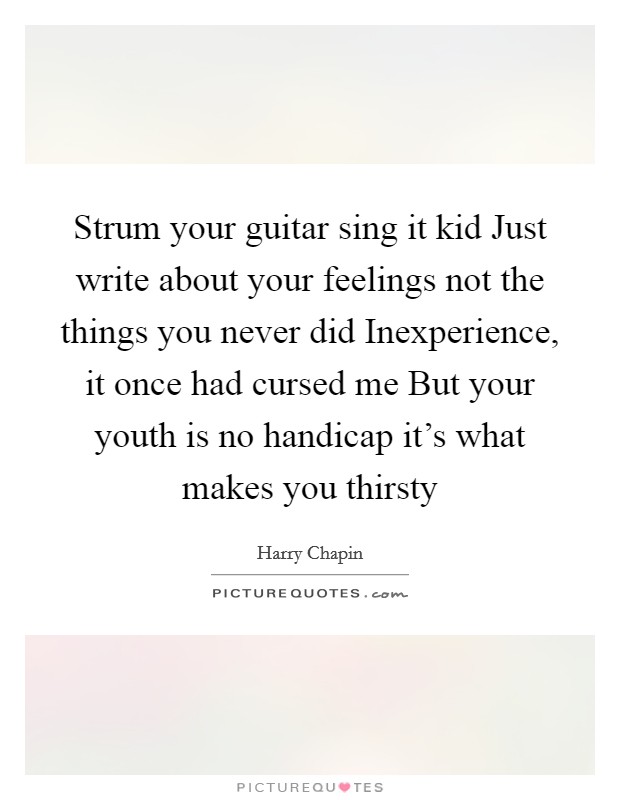 Strum your guitar sing it kid Just write about your feelings not the things you never did Inexperience, it once had cursed me But your youth is no handicap it's what makes you thirsty Picture Quote #1