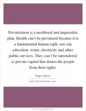 Privatization is a neoliberal and imperialist plan. Health can’t be privatized because it is a fundamental human right, nor can education, water, electricity and other public services. They can’t be surrendered to private capital that denies the people from their rights Picture Quote #1