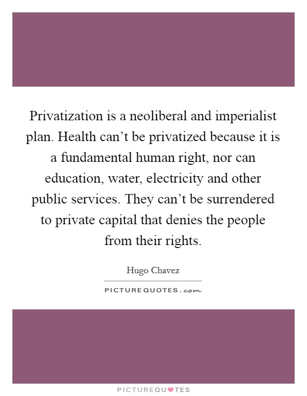 Privatization is a neoliberal and imperialist plan. Health can't be privatized because it is a fundamental human right, nor can education, water, electricity and other public services. They can't be surrendered to private capital that denies the people from their rights Picture Quote #1