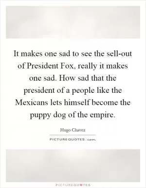 It makes one sad to see the sell-out of President Fox, really it makes one sad. How sad that the president of a people like the Mexicans lets himself become the puppy dog of the empire Picture Quote #1