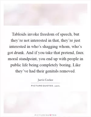 Tabloids invoke freedom of speech, but they’re not interested in that, they’re just interested in who’s shagging whom, who’s got drunk. And if you take that pretend, faux moral standpoint, you end up with people in public life being completely boring. Like they’ve had their genitals removed Picture Quote #1