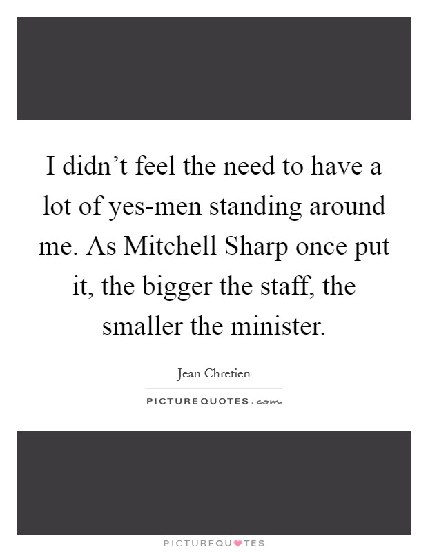 I didn't feel the need to have a lot of yes-men standing around me. As Mitchell Sharp once put it, the bigger the staff, the smaller the minister Picture Quote #1