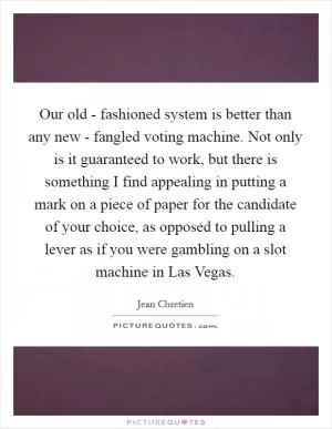 Our old - fashioned system is better than any new - fangled voting machine. Not only is it guaranteed to work, but there is something I find appealing in putting a mark on a piece of paper for the candidate of your choice, as opposed to pulling a lever as if you were gambling on a slot machine in Las Vegas Picture Quote #1
