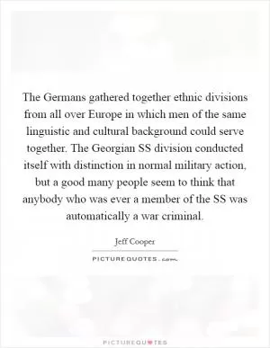 The Germans gathered together ethnic divisions from all over Europe in which men of the same linguistic and cultural background could serve together. The Georgian SS division conducted itself with distinction in normal military action, but a good many people seem to think that anybody who was ever a member of the SS was automatically a war criminal Picture Quote #1