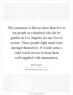 The consensus is that no more than five to ten people in a hundred who die by gunfire in Los Angeles are any loss to society. These people fight small wars amongst themselves. It would seem a valid social service to keep them well-supplied with ammunition Picture Quote #1