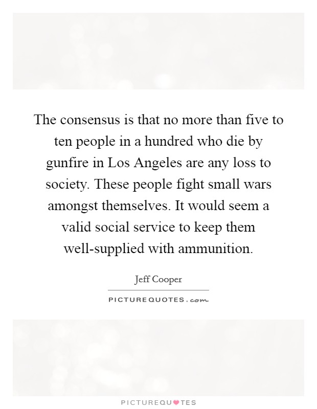 The consensus is that no more than five to ten people in a hundred who die by gunfire in Los Angeles are any loss to society. These people fight small wars amongst themselves. It would seem a valid social service to keep them well-supplied with ammunition Picture Quote #1