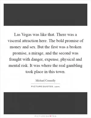 Las Vegas was like that. There was a visceral attraction here. The bold promise of money and sex. But the first was a broken promise, a mirage, and the second was fraught with danger, expense, physical and mental risk. It was where the real gambling took place in this town Picture Quote #1