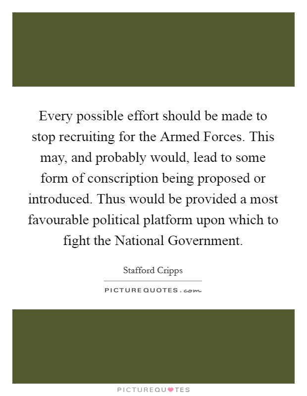 Every possible effort should be made to stop recruiting for the Armed Forces. This may, and probably would, lead to some form of conscription being proposed or introduced. Thus would be provided a most favourable political platform upon which to fight the National Government Picture Quote #1