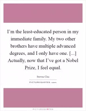 I’m the least-educated person in my immediate family. My two other brothers have multiple advanced degrees, and I only have one. [...] Actually, now that I’ve got a Nobel Prize, I feel equal Picture Quote #1
