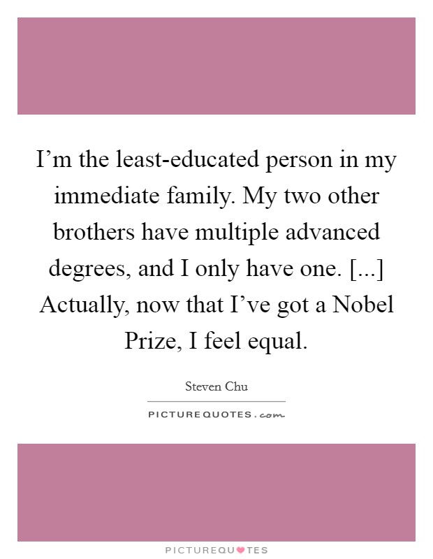 I'm the least-educated person in my immediate family. My two other brothers have multiple advanced degrees, and I only have one. [...] Actually, now that I've got a Nobel Prize, I feel equal Picture Quote #1