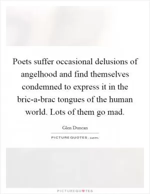 Poets suffer occasional delusions of angelhood and find themselves condemned to express it in the bric-a-brac tongues of the human world. Lots of them go mad Picture Quote #1