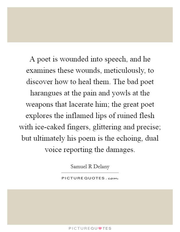 A poet is wounded into speech, and he examines these wounds, meticulously, to discover how to heal them. The bad poet harangues at the pain and yowls at the weapons that lacerate him; the great poet explores the inflamed lips of ruined flesh with ice-caked fingers, glittering and precise; but ultimately his poem is the echoing, dual voice reporting the damages Picture Quote #1