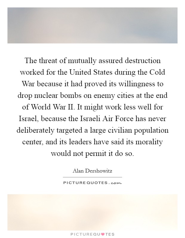The threat of mutually assured destruction worked for the United States during the Cold War because it had proved its willingness to drop nuclear bombs on enemy cities at the end of World War II. It might work less well for Israel, because the Israeli Air Force has never deliberately targeted a large civilian population center, and its leaders have said its morality would not permit it do so Picture Quote #1