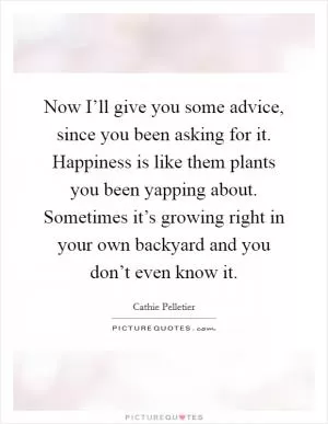 Now I’ll give you some advice, since you been asking for it. Happiness is like them plants you been yapping about. Sometimes it’s growing right in your own backyard and you don’t even know it Picture Quote #1