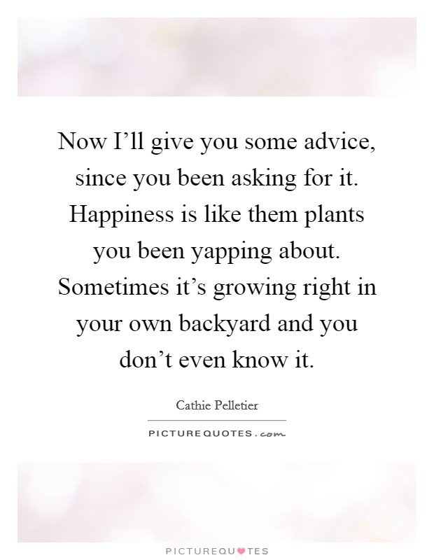 Now I'll give you some advice, since you been asking for it. Happiness is like them plants you been yapping about. Sometimes it's growing right in your own backyard and you don't even know it Picture Quote #1