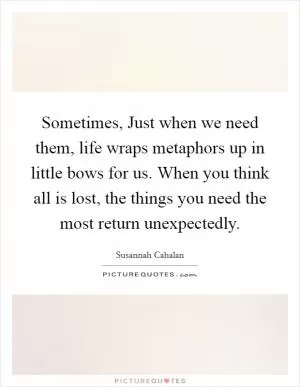 Sometimes, Just when we need them, life wraps metaphors up in little bows for us. When you think all is lost, the things you need the most return unexpectedly Picture Quote #1