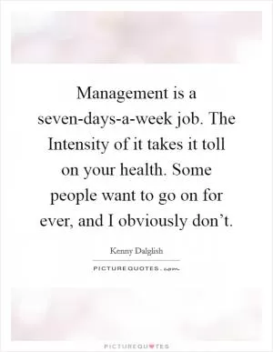 Management is a seven-days-a-week job. The Intensity of it takes it toll on your health. Some people want to go on for ever, and I obviously don’t Picture Quote #1