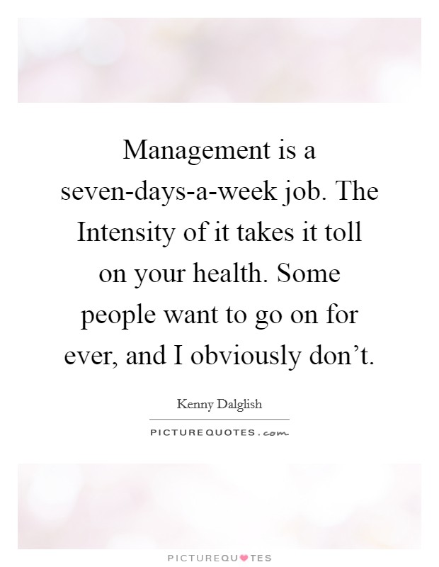 Management is a seven-days-a-week job. The Intensity of it takes it toll on your health. Some people want to go on for ever, and I obviously don't Picture Quote #1