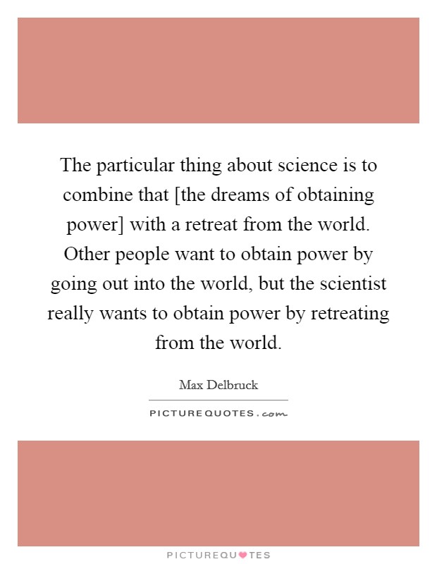The particular thing about science is to combine that [the dreams of obtaining power] with a retreat from the world. Other people want to obtain power by going out into the world, but the scientist really wants to obtain power by retreating from the world Picture Quote #1