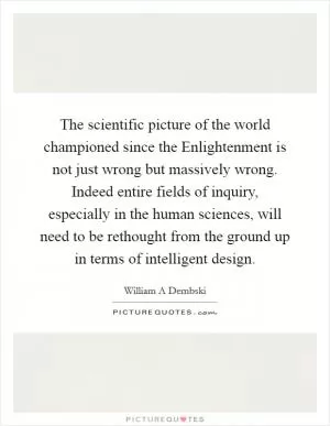 The scientific picture of the world championed since the Enlightenment is not just wrong but massively wrong. Indeed entire fields of inquiry, especially in the human sciences, will need to be rethought from the ground up in terms of intelligent design Picture Quote #1