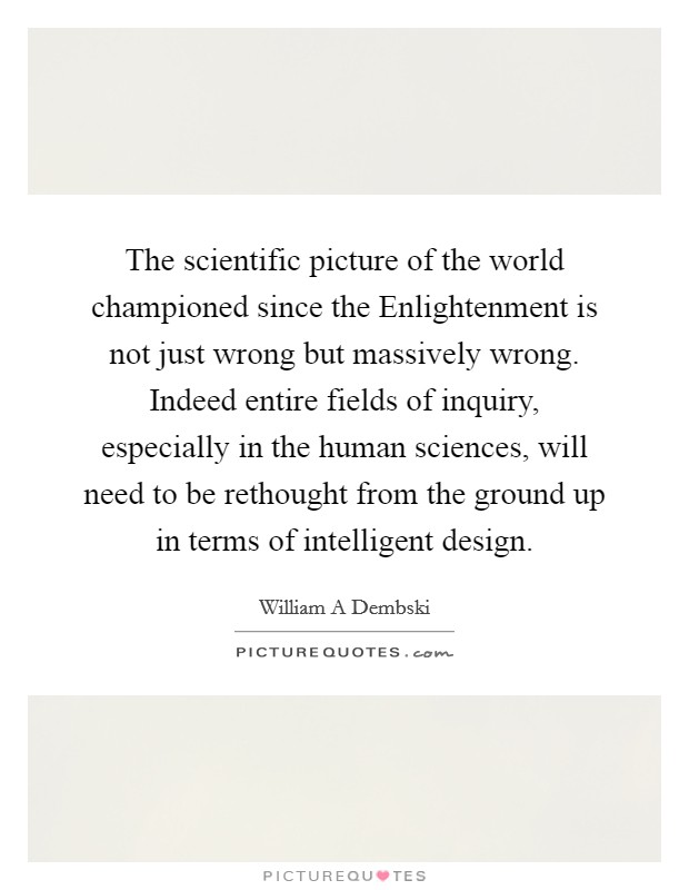 The scientific picture of the world championed since the Enlightenment is not just wrong but massively wrong. Indeed entire fields of inquiry, especially in the human sciences, will need to be rethought from the ground up in terms of intelligent design Picture Quote #1