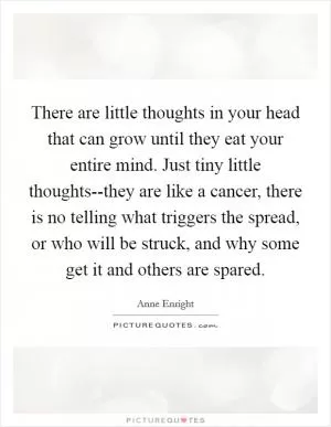 There are little thoughts in your head that can grow until they eat your entire mind. Just tiny little thoughts--they are like a cancer, there is no telling what triggers the spread, or who will be struck, and why some get it and others are spared Picture Quote #1