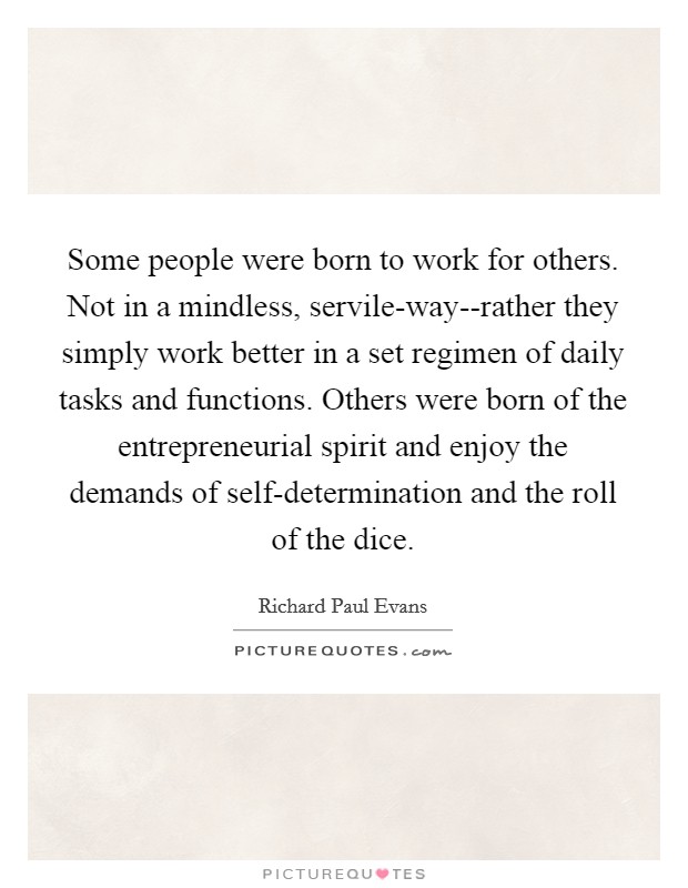 Some people were born to work for others. Not in a mindless, servile-way--rather they simply work better in a set regimen of daily tasks and functions. Others were born of the entrepreneurial spirit and enjoy the demands of self-determination and the roll of the dice Picture Quote #1