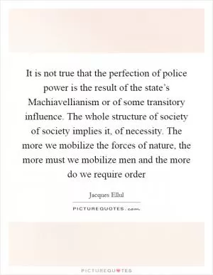 It is not true that the perfection of police power is the result of the state’s Machiavellianism or of some transitory influence. The whole structure of society of society implies it, of necessity. The more we mobilize the forces of nature, the more must we mobilize men and the more do we require order Picture Quote #1