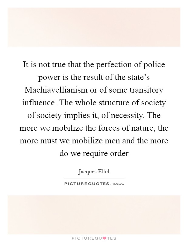 It is not true that the perfection of police power is the result of the state's Machiavellianism or of some transitory influence. The whole structure of society of society implies it, of necessity. The more we mobilize the forces of nature, the more must we mobilize men and the more do we require order Picture Quote #1