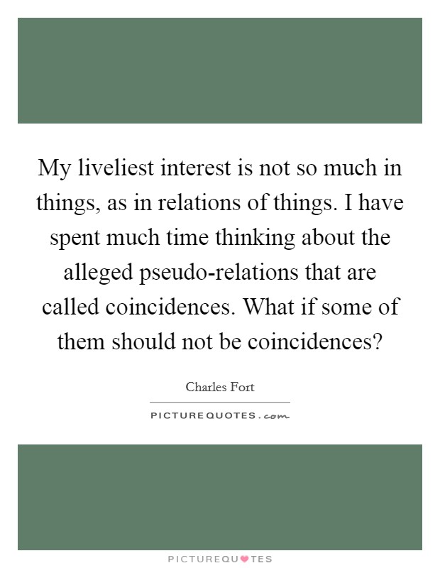 My liveliest interest is not so much in things, as in relations of things. I have spent much time thinking about the alleged pseudo-relations that are called coincidences. What if some of them should not be coincidences? Picture Quote #1