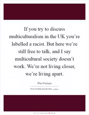 If you try to discuss multiculturalism in the UK you’re labelled a racist. But here we’re still free to talk, and I say multicultural society doesn’t work. We’re not living closer, we’re living apart Picture Quote #1