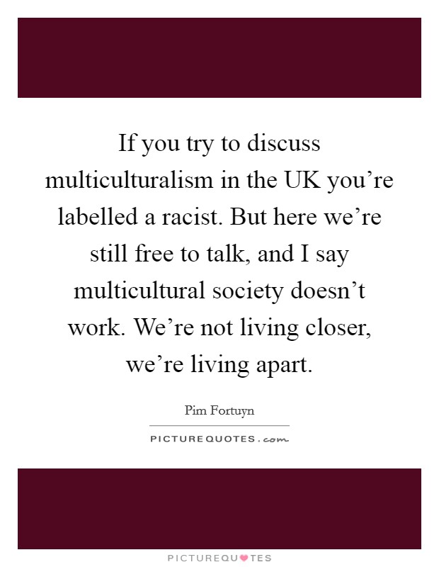 If you try to discuss multiculturalism in the UK you're labelled a racist. But here we're still free to talk, and I say multicultural society doesn't work. We're not living closer, we're living apart Picture Quote #1