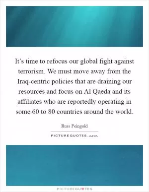 It’s time to refocus our global fight against terrorism. We must move away from the Iraq-centric policies that are draining our resources and focus on Al Qaeda and its affiliates who are reportedly operating in some 60 to 80 countries around the world Picture Quote #1