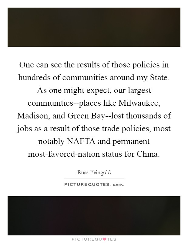 One can see the results of those policies in hundreds of communities around my State. As one might expect, our largest communities--places like Milwaukee, Madison, and Green Bay--lost thousands of jobs as a result of those trade policies, most notably NAFTA and permanent most-favored-nation status for China Picture Quote #1