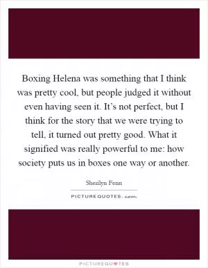 Boxing Helena was something that I think was pretty cool, but people judged it without even having seen it. It’s not perfect, but I think for the story that we were trying to tell, it turned out pretty good. What it signified was really powerful to me: how society puts us in boxes one way or another Picture Quote #1