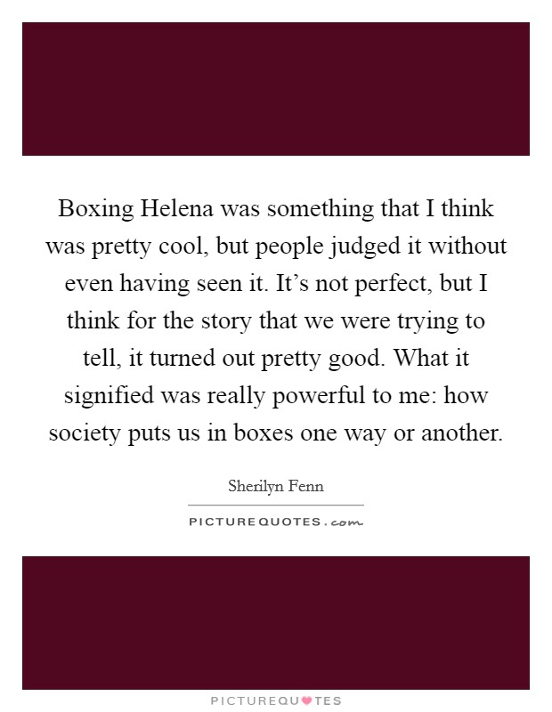 Boxing Helena was something that I think was pretty cool, but people judged it without even having seen it. It's not perfect, but I think for the story that we were trying to tell, it turned out pretty good. What it signified was really powerful to me: how society puts us in boxes one way or another Picture Quote #1
