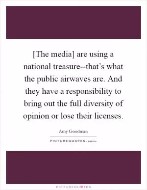 [The media] are using a national treasure--that’s what the public airwaves are. And they have a responsibility to bring out the full diversity of opinion or lose their licenses Picture Quote #1