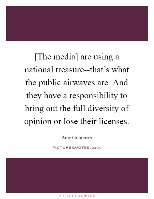 [The media] are using a national treasure--that's what the public airwaves are. And they have a responsibility to bring out the full diversity of opinion or lose their licenses Picture Quote #1